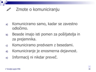    Zmote o komuniciranju Komuniciramo samo, kadar se zavestno odločimo. Besede imajo isti pomen za pošiljatelja in za prejemnika. Komuniciramo predvsem z besedami. Komuniciranje je enosmerna dejavnost. Informacij ni nikdar preveč. 