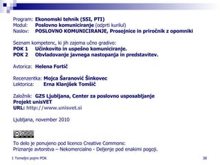 Program:   Ekonomski tehnik (SSI, PTI) Modul: Poslovno komuniciranje  (odprti kurilul) Naslov:  POSLOVNO KOMUNICIRANJE, Prosojnice in priročnik z opomniki Seznam kompetenc, ki jih zajema učno gradivo: POK 1  Učinkovito in uspešno komuniciranje. POK 2  Obvladovanje javnega nastopanja in predstavitev.   Avtorica:  Helena Fortič Recenzentka:  Mojca Šaranović   Šinkovec  Lektorica:  Erna Klanjšek Tomšič Založnik:  GZS  Ljubljana, Center za poslovno usposabljanje Projekt unisVET URL:  http:// www.unisvet.si Ljubljana, november 2010 To delo je ponujeno pod licenco Creative Commons: Priznanje avtorstva – Nekomercialno - Deljenje pod enakimi pogoji. 