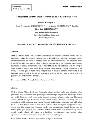 Volume 1, Issue 1, Mei2022
Journal of
Political Sphere (JPS)
Pencemaran Limbah Industri Pabrik Tahu di Kota Banda Aceh
Penulis: Kelompok 6
Santa Permatanta (2010103010080)1, Melia Yunita (2010103010023)2, dan Lia
Oktaviani (2010103010078)³
Mata Kulliah : Politik Lingkungan
Universitas Syiah Kuala Banda Aceh
Sanntaaa5@gmail.com
Received : 30 Mei 2022 ; Accepted: 30 Mei 2022; Published: 31 Mei 2022
Abstract
MSMEs (Micro, Small, and Medium Enterprises) are business activities carried out by
individuals or individual-owned business entities. The difference with large businesses can be
seen from the total net worth of business actors and annual sales results. The businesses built
in this MSME also vary, such as culinary, fashion, grocery and so on. One of the most popular
businesses is culinary, for example, one of the MSMEs in the city of Banda Aceh has set up a
small factory to produce tofu, as we know the name of the factory certainly produces a lot of
waste, be it solid, gas, or liquid waste. The presence of wastes is certainly unavoidable in an
industrial house, then it is the role of government policies that will later be questioned in a
pollution and environmental damage.
Keywords: MSMEs, Waste, Pollution, Government Policy
Abstrak
UMKM (Usaha Mikro, Kecil, dan Menengah) adalah aktivitas usaha yang dilakukan oleh
perorangan atau badan usaha milik perorangan. Perbedaannya dengan usaha besar dapat dilihat
dari jumlah kekayaan bersih pelaku usaha dan hasil penjualan tahunan. Usaha yang dibangung
dalam UMKM ini juga bermacam-macam seperti kuliner, Fashion, kelontong dan lain
sebagainnya. Salah satu usaha yang banyak digemari adalah kuliner misalnnya pada salah salah
UMKM di kota Banda Aceh ini mendirikan sebuah pabrik kecil guna memproduksi tahu,
seperti yang kita ketahui yang Namanya pabrik tentu menghasilkan banyak limbah baik itu
limbah padat, gas, maupun cair. Kehadiran limbah-limbah tentu tidak terelakan lagi dalam
sebuah rumah industri, lalu peran serta kebijakan pemerintahlah yang nantinya akan
dipertanyakan dalam sebuah pencemaran dan kerusakan lingkungan.
Kata Kunci: UMKM, Limbah, Pencemaran, Kebijakan Pemerintah
 