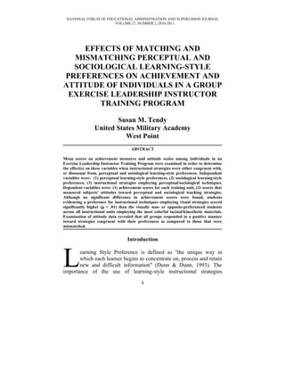 NATIONAL FORUM OF EDUCATIONAL ADMINISTRATION AND SUPERVISION JOURNAL
                      VOLUME 27, NUMBER 2, 2010-2011




    EFFECTS OF MATCHING AND
  MISMATCHING PERCEPTUAL AND
  SOCIOLOGICAL LEARNING-STYLE
PREFERENCES ON ACHIEVEMENT AND
ATTITUDE OF INDIVIDUALS IN A GROUP
 EXERCISE LEADERSHIP INSTRUCTOR
       TRAINING PROGRAM

                        Susan M. Tendy
                 United States Military Academy
                           West Point
                                      ABSTRACT

Mean scores on achievement measures and attitude scales among individuals in an
Exercise Leadership Instructor Training Program were examined in order to determine
the effect(s) on these variables when instructional strategies were either congruent with,
or dissonant from, perceptual and sociological learning-style preferences. Independent
variables were: (1) perceptual learning-style preferences, (2) sociological learning-style
preferences, (3) instructional strategies employing perceptual/sociological techniques.
Dependent variables were: (1) achievement scores for each training unit, (2) scores that
measured subjects' attitudes toward perceptual and sociological teaching strategies.
Although no significant difference in achievement scores were found, students
evidencing a preference for instructional techniques employing visual strategies scored
significantly higher (p < .01) than the visually non- or opposite-preferenced students
across all instructional units employing the most colorful tactual/kinesthetic materials.
Examination of attitude data revealed that all groups responded in a positive manner
toward strategies congruent with their preferences as compared to those that were
mismatched.


                                    Introduction



L      earning Style Preference is defined as "the unique way in
       which each learner begins to concentrate on, process and retain
       new and difficult information" (Dunn & Dunn, 1993). The
importance of the use of learning-style instructional strategies
                                            4
 