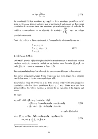 10
2211
122
2tan
tt
t
−
=θ (1.32)
La ecuación (1.32) tiene soluciones 20 πθ n+ , es decir, soluciones que difieren en 90º
entre si. Se puede concluir entonces que el problema de determinar las direcciones
principales de un tensor tiene tres soluciones perpendiculares entre si. Además, la
cuádrica correspondiente es un elipsoide de semi-ejes
i
F
λ
2
, pues los valores
principales son reales.
Sea ti = λi, es decir, la forma canónica de t. Entonces las invariantes del tensor son
3213
1332212
3211
tttI
ttttttI
tttI
=
++=
++=
(1.33)
1.10.4 Círculo de Mohr.
Otto Mohr2
propuso representar gráficamente la transformación bi-dimensional anterior
mediante un círculo con centro en el eje de las abscisas a una distancia ( )212
1
tt + y de
radio )tt( 212
1
− , como se muestra en la figura (1.5).
Los puntos del círculo dan los valores de las componentes del tensor bi-dimensional.
Las nuevas componentes, luego de una rotación de ejes en un ángulo θ, se obtienen
moviéndose sobre el círculo en un ángulo igual a 2θ.
Los puntos de cruce del círculo con el eje de las abscisas corresponden a las direcciones
principales y dan los valores principales 11 t=λ y 21 t=λ . Puede verse que éstos
corresponden a los valores máximos y mínimo de los elementos de la diagonal del
tensor.
En efecto
( ) ( )
( )
( ) ( ) θθ
θθθθ
θθ
22cos
222cos2cos
22cos'
1222112
1
22112
1
0022112
1
022112
1
11
senttttt
senrsenrtt
rttODOCt
+−++=
+++=
−++=+=
(1.34)
(r = radio del círculo)
( )
( ) θθ
θθθθθθ
2
2
1
2cos
22cos2cos222'
221112
00012
senttt
senrrsensenrBDt
−−=
−=−==
(1.35)
2
Mohr, Otto, Thechnische Mechanik, Berlín, 1925.
 