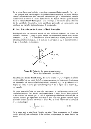 3
En la misma forma, una ley física en que intervengan cantidades tensoriales (σij,j + fi =
0, por ejemplo) debe ser válida para cualquier sistema de referencia. Se define entonces
una ley de transformación para cantidades tensoriales tal que la relación física continúa
siendo válida al cambiar el sistema de referencia. Se dice en este caso que la relación
física es tensorialmente homogénea. Esto constituye el fundamento de la definición
de las cantidades tensoriales, como cantidades expresadas en componentes que
satisfacen una cierta ley de transformación de coordenadas.
1.3 Leyes de transformación de tensores. Matriz de rotación.
Supongamos que las cantidades físicas han sido definidas respecto a un sistema de
referencia cartesiano (1,2,3) y se quiere obtener sus componentes para un nuevo sistema
cartesiano (1’, 2’,3’). Si la cantidad es un escalar, o tensor de orden 0, su valor no será
alterado por la transformación. Si la cantidad en un vector, la ley de transformación es
la que se formulará a continuación.
Figura 1.2 Rotación del sistema coordenado.
Elementos de la matriz de rotación a
Se define como matriz de rotación aij, del nuevo sistema (1’,2’,3’) respecto al sistema
primitivo (1,2,3), a una matriz de 3x3 cuyas componentes son los cosenos directores de
los nuevos ejes con respecto al sistema primitivo, vale decir, aij = cos θij, donde θij es el
ángulo que forma el nuevo eje i’ con el antiguo eje j. En la figura 1.2 se muestra θ23,
por ejemplo.
Un vector v estará definido por ya sea las componentes vj en el sistema primitivo o v’j
en el sistema nuevo. Para obtener las componentes en el nuevo sistema basta proyectar
el vector sobre los nuevos ejes, lo cual se logra multiplicandolo escalarmente por los
vectores unitarios que representan a los nuevos ejes, vale decir, por los vectores cuyos
elementos son los cosenos directores de éstos. Así, la nueva componente i del vector
(v’i) estará dada por:
jijjiji va
i
vav =∑
=
=
3
1
'
(1.2)
Se ha usado aquí la notación de Einstein, que dice; “Si en un monomio hay 2 índices
iguales, el significado es la suma de los términos resultantes de dar a esos índices los
valores 1, 2, 3”.
θ23
1
2
3
1'
2'
3'
v = vj = vi '
a1i
a2i
a3i
 