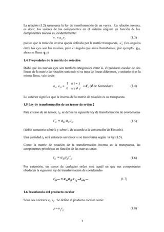 4
La relación (1.2) representa la ley de transformación de un vector. La relación inversa,
es decir, los valores de las componentes en el sistema original en función de las
componentes nuevas es, evidentemente:
'
jjii vav = (1.3)
puesto que la rotación inversa queda definida por la matriz transpuesta, t
ija (los ángulos
entre los ejes son los mismos, pero el ángulo que antes llamábamos, por ejemplo, θ23,
ahora se llama θ32).
1.4 Propiedades de la matriz de rotación
Dado que los nuevos ejes son también ortogonales entre si, el producto escalar de dos
líneas de la matriz de rotación será nulo si se trata de líneas diferentes, o unitario si es la
misma línea, vale decir:
Kronecker)de(
0
1
δδijjkik
jisi
jisi
aa =






≠
=
= (1.4)
Lo anterior significa que la inversa de la matriz de rotación es su transpuesta.
1.5 Ley de transformación de un tensor de orden 2
Para el caso de un tensor, tij, se define la siguiente ley de transformación de coordenadas
kljlikij taat =' (1.5)
(doble sumatoria sobre k y sobre l, de acuerdo a la convención de Einstein).
Una cantidad tij será entonces un tensor si se transforma según la ley (1.5).
Como la matriz de rotación de la transformación inversa es la transpuesta, las
componentes primitivas en función de las nuevas serán:
klljkiij taat '= (1.6)
Por extensión, un tensor de cualquier orden será aquél en que sus componentes
obedecen la siguiente ley de transformación de coordenadas
...t...aaa...t jji
'
ijk αβγγβα
= (1.7)
1.6 Invariancia del producto escalar
Sean dos vectores ui, vj. Se define el producto escalar como:
i
v
i
up = (1.8)
 