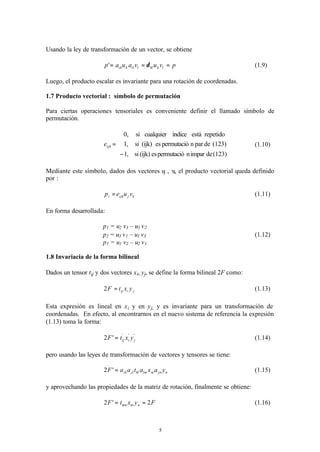 5
Usando la ley de transformación de un vector, se obtiene
pvuvauap lkkllilkik === δ' (1.9)
Luego, el producto escalar es invariante para una rotación de coordenadas.
1.7 Producto vectorial : símbolo de permutación
Para ciertas operaciones tensoriales es conveniente definir el llamado símbolo de
permutación.
(123)deimparnpermutacióes(ijk)si
(123)deparnpermutacióes(ijk)si
repetidoestáíndicecualquiersi
,1
,1
,0





−
=ijke (1.10)
Mediante este símbolo, dados dos vectores uj , vk el producto vectorial queda definido
por :
kjijki vuep = (1.11)
En forma desarrollada:
p1 = u2 v3 – u3 v2
p2 = u3 v1 – u1 v3 (1.12)
p3 = u1 v2 – u2 v1
1.8 Invariacia de la forma bilineal
Dados un tensor tij y dos vectores xi, yj, se define la forma bilineal 2F como:
jiij yxtF =2 (1.13)
Esta expresión es lineal en xi y en yj, y es invariante para un transformación de
coordenadas. En efecto, al encontrarnos en el nuevo sistema de referencia la expresión
(1.13) toma la forma:
'''
'2 jiij yxtF = (1.14)
pero usando las leyes de transformación de vectores y tensores se tiene:
njnmimkljlik yaxataaF ='2 (1.15)
y aprovechando las propiedades de la matriz de rotación, finalmente se obtiene:
FyxtF nmmn 2'2 == (1.16)
 