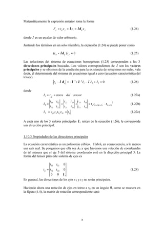 8
Matemáticamente la expresión anterior toma la forma
jijijiji xxxtF λδλ ===, (1.24)
donde λ es un escalar de valor arbitrario.
Juntando los términos en un solo miembro, la expresión (1.24) se puede poner como
0)( =− jijij xt λδ (1.25)
Las soluciones del sistema de ecuaciones homogéneas (1.25) corresponden a las 3
direcciones principales buscadas. Los valores correspondientes de λ son los valores
principales y se obtienen de la condición para la existencia de soluciones no nulas, vale
decir, el determinante del sistema de ecuaciones igual a cero (ecuación característica del
tensor).
0321
23
=+−+−=− IIIt ijij λλλδλ (1.26)
donde
tensordeltraza
ii
tI ==1 (1.27a)
2
)1()1)(1(
1113
1333
3323
2322
2212
1211
2 +++ −=++= iiiiii ttt
tt
tt
tt
tt
tt
tt
I (1.27b)
ijkjiijk tttteI == 3213 (1.27c)
A cada uno de los 3 valores principales λi, raíces de la ecuación (1.26), le corresponde
una dirección principal.
1.10.3 Propiedades de las direcciones principales
La ecuación característica es un polinomio cúbico. Habrá, en consecuencia, a lo menos
una raíz real. Su pongamos que ella sea λ3 y que hacemos una rotación de coordenadas
de tal manera que el eje 3 del sistema coordenado esté en la dirección principal 3. La
forma del tensor para este sistema de ejes es
3
2212
1211
00
0
0
λ
tt
tt
tij = (1.28)
En general, las direcciones de los ejes x1 y x2 no serán principales.
Haciendo ahora una rotación de ejes en torno a x3 en un ángulo θ, como se muestra en
la figura (1.4), la matriz de rotación correspondiente será:
 