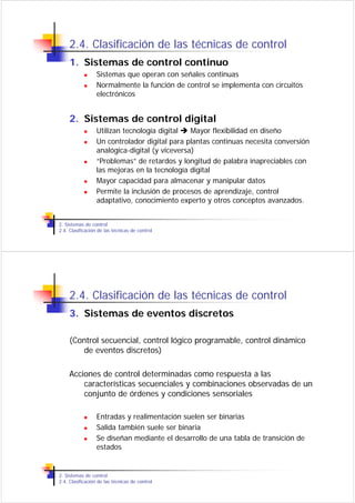 2.4. Clasificación de las técnicas de control
     1. Sistemas de control continuo
                  Sistemas que operan con señales continuas
                  Normalmente la función de control se implementa con circuitos
                  electrónicos


     2. Sistemas de control digital
                  Utilizan tecnología digital   Mayor flexibilidad en diseño
                  Un controlador digital para plantas continuas necesita conversión
                  analógica-digital (y viceversa)
                  “Problemas” de retardos y longitud de palabra inapreciables con
                  las mejoras en la tecnología digital
                  Mayor capacidad para almacenar y manipular datos
                  Permite la inclusión de procesos de aprendizaje, control
                  adaptativo, conocimiento experto y otros conceptos avanzados.


2. Sistemas de control
2.4. Clasificación de las técnicas de control




     2.4. Clasificación de las técnicas de control
     3. Sistemas de eventos discretos

     (Control secuencial, control lógico programable, control dinámico
        de eventos discretos)

     Acciones de control determinadas como respuesta a las
         características secuenciales y combinaciones observadas de un
         conjunto de órdenes y condiciones sensoriales

                  Entradas y realimentación suelen ser binarias
                  Salida también suele ser binaria
                  Se diseñan mediante el desarrollo de una tabla de transición de
                  estados


2. Sistemas de control
2.4. Clasificación de las técnicas de control
 