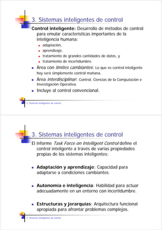 3. Sistemas inteligentes de control
     Control inteligente: Desarrollo de métodos de control
       para emular características importantes de la
       inteligencia humana:
                adaptación,
                aprendizaje,
                tratamiento de grandes cantidades de datos, y
                tratamiento de incertidumbre.
          Área con límites cambiantes: Lo que es control inteligente
          hoy será simplemente control mañana.
          Área interdisciplinar: Control, Ciencias de la Computación e
          Investigación Operativa.
          Incluye al control convencional.

3. Sistemas inteligentes de control




     3. Sistemas inteligentes de control
     El informe Task Force on Intelligent Control define el
        control inteligente a través de varias propiedades
        propias de los sistemas inteligentes:

          Adaptación y aprendizaje: Capacidad para
          adaptarse a condiciones cambiantes.

          Autonomía e inteligencia: Habilidad para actuar
          adecuadamente en un entorno con incertidumbre.

          Estructuras y jerarquías: Arquitectura funcional
          apropiada para afrontar problemas complejos.
3. Sistemas inteligentes de control
 