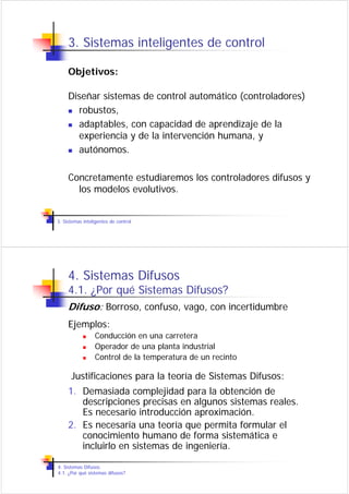 3. Sistemas inteligentes de control

     Objetivos:

     Diseñar sistemas de control automático (controladores)
       robustos,
       adaptables, con capacidad de aprendizaje de la
       experiencia y de la intervención humana, y
       autónomos.

     Concretamente estudiaremos los controladores difusos y
       los modelos evolutivos.


3. Sistemas inteligentes de control




     4. Sistemas Difusos
     4.1. ¿Por qué Sistemas Difusos?
     Difuso: Borroso, confuso, vago, con incertidumbre
     Ejemplos:
                 Conducción en una carretera
                 Operador de una planta industrial
                 Control de la temperatura de un recinto

      Justificaciones para la teoría de Sistemas Difusos:
     1. Demasiada complejidad para la obtención de
        descripciones precisas en algunos sistemas reales.
        Es necesario introducción aproximación.
     2. Es necesaria una teoría que permita formular el
        conocimiento humano de forma sistemática e
        incluirlo en sistemas de ingeniería.

4. Sistemas Difusos
4.1. ¿Por qué sistemas difusos?
 