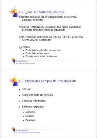 4.2. ¿Qué son Sistemas Difusos?
    Sistemas basados en el conocimiento o sistemas
       basados en reglas

    Regla SI_ENTONCES: Describe qué hacer cuando se
      presenta una determinada situación

    SI la velocidad del coche es alta ENTONCES pisar con
       fuerza baja el acelerador

    Ejemplos:
               Control de la velocidad de un móvil
               Control de temperatura
               Descripciones sobre un sistema

4. Sistemas Difusos
4.2. ¿Qué son sistemas difusos?




    4.3. Principales Campos de Investigación

         Control

         Procesamiento de señales

         Circuitos integrados

         Sistemas expertos
               Economía
               Medicina
               Psicología



4. Sistemas Difusos
4.3. Principales campos de investigación
 