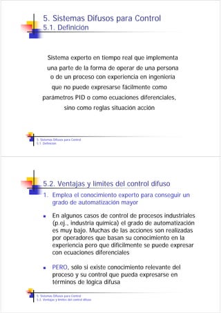 5. Sistemas Difusos para Control
    5.1. Definición



        Sistema experto en tiempo real que implementa
        una parte de la forma de operar de una persona
         o de un proceso con experiencia en ingeniería
           que no puede expresarse fácilmente como
    parámetros PID o como ecuaciones diferenciales,
                     sino como reglas situación acción




5. Sistemas Difusos para Control
5.1. Definición




    5.2. Ventajas y límites del control difuso
    1. Emplea el conocimiento experto para conseguir un
       grado de automatización mayor

            En algunos casos de control de procesos industriales
            (p.ej., industria química) el grado de automatización
            es muy bajo. Muchas de las acciones son realizadas
            por operadores que basan su conocimiento en la
            experiencia pero que difícilmente se puede expresar
            con ecuaciones diferenciales

            PERO, sólo si existe conocimiento relevante del
            proceso y su control que pueda expresarse en
            términos de lógica difusa

5. Sistemas Difusos para Control
5.2. Ventajas y límites del control difuso
 