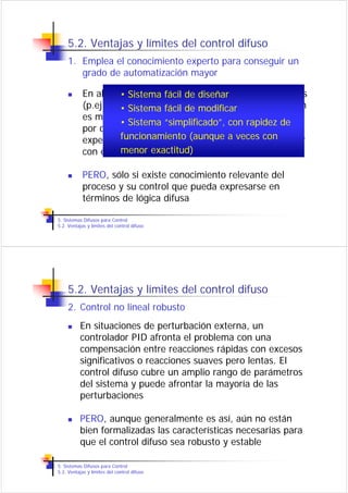 5.2. Ventajas y límites del control difuso
    1. Emplea el conocimiento experto para conseguir un
       grado de automatización mayor

            En algunosSistema fácil de diseñar
                      • casos de control de procesos industriales
            (p.ej., industria química) elmodificar automatización
                      • Sistema fácil de grado de
            es muy bajo. Muchas de las acciones son realizadas
                      • Sistema “simplificado”, con rapidez de
            por operadores que basan su conocimiento en la
            experiencia pero que difícilmente seveces con
                      funcionamiento (aunque a puede expresar
                      menor exactitud)
            con ecuaciones diferenciales

            PERO, sólo si existe conocimiento relevante del
            proceso y su control que pueda expresarse en
            términos de lógica difusa

5. Sistemas Difusos para Control
5.2. Ventajas y límites del control difuso




    5.2. Ventajas y límites del control difuso
    2. Control no lineal robusto
          En situaciones de perturbación externa, un
          controlador PID afronta el problema con una
          compensación entre reacciones rápidas con excesos
          significativos o reacciones suaves pero lentas. El
          control difuso cubre un amplio rango de parámetros
          del sistema y puede afrontar la mayoría de las
          perturbaciones

          PERO, aunque generalmente es así, aún no están
          bien formalizadas las características necesarias para
          que el control difuso sea robusto y estable

5. Sistemas Difusos para Control
5.2. Ventajas y límites del control difuso
 