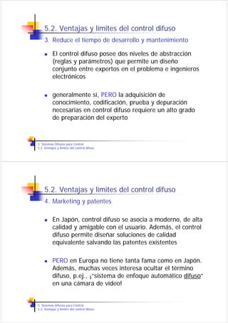5.2. Ventajas y límites del control difuso
    3. Reduce el tiempo de desarrollo y mantenimiento

          El control difuso posee dos niveles de abstracción
          (reglas y parámetros) que permite un diseño
          conjunto entre expertos en el problema e ingenieros
          electrónicos

          generalmente sí, PERO la adquisición de
          conocimiento, codificación, prueba y depuración
          necesarias en control difuso requiere un alto grado
          de preparación del experto



5. Sistemas Difusos para Control
5.2. Ventajas y límites del control difuso




    5.2. Ventajas y límites del control difuso
    4. Marketing y patentes

          En Japón, control difuso se asocia a moderno, de alta
          calidad y amigable con el usuario. Además, el control
          difuso permite diseñar soluciones de calidad
          equivalente salvando las patentes existentes

          PERO en Europa no tiene tanta fama como en Japón.
          Además, muchas veces interesa ocultar el término
          difuso, p.ej., ¡“sistema de enfoque automático difuso”
          en una cámara de vídeo!


5. Sistemas Difusos para Control
5.2. Ventajas y límites del control difuso
 