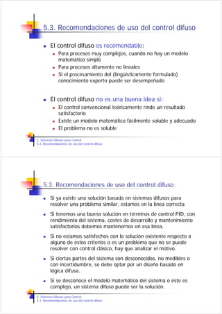 5.3. Recomendaciones de uso del control difuso

         El control difuso es recomendable:
               Para procesos muy complejos, cuando no hay un modelo
               matemático simple
               Para procesos altamente no lineales
               Si el procesamiento del (lingüísticamente formulado)
               conocimiento experto puede ser desempeñado


         El control difuso no es una buena idea si:
               El control convencional teóricamente rinde un resultado
               satisfactorio
               Existe un modelo matemático fácilmente soluble y adecuado
               El problema no es soluble

5. Sistemas Difusos para Control
5.3. Recomendaciones de uso del control difuso




    5.3. Recomendaciones de uso del control difuso

         Si ya existe una solución basada en sistemas difusos para
         resolver una problema similar, estamos en la línea correcta
         Si tenemos una buena solución en términos de control PID, con
         rendimiento del sistema, costes de desarrollo y mantenimiento
         satisfactorios debemos mantenernos en esa línea.
         Si no estamos satisfechos con la solución existente respecto a
         alguno de estos criterios o es un problema que no se puede
         resolver con control clásico, hay que analizar el motivo.
         Si ciertas partes del sistema son desconocidas, no medibles o
         con incertidumbre, se debe optar por un diseño basado en
         lógica difusa.
         Si se desconoce el modelo matemático del sistema o éste es
         complejo, un sistema difuso puede ser la solución.
5. Sistemas Difusos para Control
5.3. Recomendaciones de uso del control difuso
 