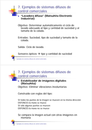 7. Ejemplos de sistemas difusos de
    control comerciales
         “Lavadora difusa” (Matsuhita Electronic
         Industrial)

    Objetivo: Determinar automáticamente el ciclo de
      lavado adecuado al tipo y cantidad de suciedad y al
      tamaño de la colada.

    Entradas: Suciedad, tipo de suciedad y tamaño de la
      colada.

    Salida: Ciclo de lavado.

    Sensores ópticos                        tipo y cantidad de suciedad
7. Ejemplos de sistemas difusos de control comerciales




    7. Ejemplos de sistemas difusos de
    control comerciales
      Estabilizador de imágenes digitales
      (Matsuhita)
    Objetivo: Eliminar vibraciones involuntarias

    Construido con reglas del tipo:

    SI todos los puntos de la imagen se mueven en la misma dirección
    ENTONCES la mano se mueve
    SI sólo algunos puntos se mueven
    ENTONCES la mano no se mueve


    Se compara la imagen actual con otras imágenes en
      memoria

7. Ejemplos de sistemas difusos de control comerciales
 