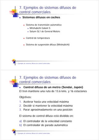 7. Ejemplos de sistemas difusos de
    control comerciales
         Sistemas difusos en coches

               Sistema de transmisión automática
                   Mitshubichi Galant S
                   Saturn SL1 de General Motors

               Control de temperatura

               Sistema de suspensión difusa (Mitshubichi)




7. Ejemplos de sistemas difusos de control comerciales




    7. Ejemplos de sistemas difusos de
    control comerciales
        Control difuso de un metro (Sendai, Japón)
    El tren mantiene una ruta de 13.6 kms. y 16 estaciones

    Objetivos:
    1. Acelerar hasta una velocidad máxima
    2. Decidir si mantener la velocidad máxima
    3. Parar aproximadamente en una posición

    El sistema de control difuso está dividido en:
    a) El controlador de la velocidad constante
    b) El controlador de parada automática

7. Ejemplos de sistemas difusos de control comerciales
 