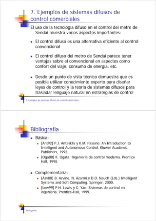 7. Ejemplos de sistemas difusos de
     control comerciales
     El uso de la tecnología difuso en el control del metro de
        Sendai muestra varios aspectos importantes:

          El control difuso es una alternativa eficiente al control
          convencional

          El control difuso del metro de Sendai parece tener
          ventajas sobre el convencional en aspectos como
          confort del viaje, consumo de energía, etc.

          Desde un punto de vista técnico demuestra que es
          posible utilizar conocimiento experto para diseñar
          leyes de control y la teoría de sistemas difusos para
          trasladar lenguaje natural en estrategias de control
7. Ejemplos de sistemas difusos de control comerciales




     Bibliografía
          Básica:
               [Ant92] P.J. Antasklis y K.M. Passino. An Introduction to
               Intelligent and Autonomous Control. Kluwer Academic
               Publishers, 1992.
               [Oga08] K. Ogata. Ingeniería de control moderna. Prentice
               Hall, 1998.


          Complementaria:
               [Azv00] B. Azvine, N. Azarmi y D.D. Nauch (Eds.) Intelligent
               Systems and Soft Computing. Springer, 2000.
               [Lew99] P.H. Lewis y C. Yan. Sistemas de control en
               ingeniería. Prentice-Hall, 1999.



Bibliografía
 