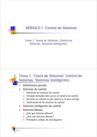 MÓDULO I: Control de Sistemas


          Tema 1. Teoría de Sistemas. Control de
             Sistemas. Sistemas Inteligentes




    Tema 1. Teoría de Sistemas. Control de
    Sistemas. Sistemas Inteligentes.
    1. Definiciones previas
    2. Sistemas de control
         1.   Definición de sistemas de control
         2.   Ventajas derivadas del uso de un sistema de control
         3.   Sistemas de control en lazo abierto y en lazo cerrado
         4.   Clasificación de las técnicas de control
    3. Sistemas inteligentes de control
    4. Sistemas difusos
         1. ¿Por qué sistemas difusos?
         2. ¿Qué son sistemas difusos?
         3. Principales campos de investigación



Índice
 