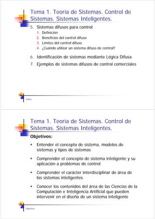 Tema 1. Teoría de Sistemas. Control de
    Sistemas. Sistemas Inteligentes.
    5. Sistemas difusos para control
            1.   Definición
            2.   Beneficios del control difuso
            3.   Límites del control difuso
            4.   ¿Cuándo utilizar un sistema difuso de control?

    6. Identificación de sistemas mediante Lógica Difusa
    7. Ejemplos de sistemas difusos de control comerciales




Índice




    Tema 1. Teoría de Sistemas. Control de
    Sistemas. Sistemas Inteligentes.
    Objetivos:
            Entender el concepto de sistema, modelos de
            sistemas y tipos de sistemas

            Comprender el concepto de sistema inteligente y su
            aplicación a problemas de control

            Comprender el carácter interdisciplinar de área de
            los sistemas inteligentes

            Conocer los contenidos del área de las Ciencias de la
            Computación e Inteligencia Artificial que pueden
            intervenir en el diseño de un sistema inteligente

Objetivos
 