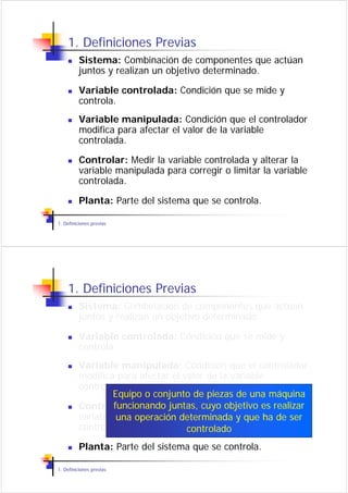1. Definiciones Previas
          Sistema: Combinación de componentes que actúan
          juntos y realizan un objetivo determinado.

          Variable controlada: Condición que se mide y
          controla.
          Variable manipulada: Condición que el controlador
          modifica para afectar el valor de la variable
          controlada.

          Controlar: Medir la variable controlada y alterar la
          variable manipulada para corregir o limitar la variable
          controlada.

          Planta: Parte del sistema que se controla.

1. Definiciones previas




    1. Definiciones Previas
          Sistema: Combinación de componentes que actúan
          juntos y realizan un objetivo determinado.

          Variable controlada: Condición que se mide y
          controla.
          Variable manipulada: Condición que el controlador
          modifica para afectar el valor de la variable
          controlada.
                  Equipo o conjunto de piezas de una máquina
          Controlar: Medir la variablecuyo objetivo alterar la
                  funcionando juntas, controlada y es realizar
          variable manipulada para corregir o limitar ha variable
                   una operación determinada y que la de ser
          controlada.               controlado
          Planta: Parte del sistema que se controla.

1. Definiciones previas
 