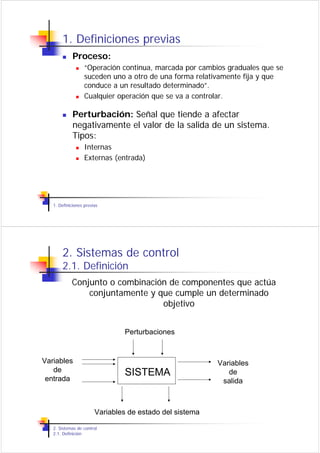 1. Definiciones previas
             Proceso:
                   “Operación continua, marcada por cambios graduales que se
                   suceden uno a otro de una forma relativamente fija y que
                   conduce a un resultado determinado”.
                   Cualquier operación que se va a controlar.

             Perturbación: Señal que tiende a afectar
             negativamente el valor de la salida de un sistema.
             Tipos:
                   Internas
                   Externas (entrada)




   1. Definiciones previas




       2. Sistemas de control
       2.1. Definición
            Conjunto o combinación de componentes que actúa
                conjuntamente y que cumple un determinado
                                 objetivo


                                Perturbaciones


Variables                                                 Variables
   de                           SISTEMA                      de
 entrada                                                   salida



                        Variables de estado del sistema

   2. Sistemas de control
   2.1. Definición
 