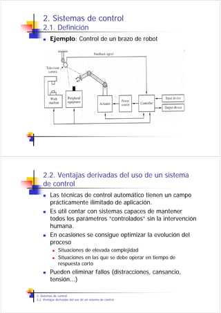2. Sistemas de control
    2.1. Definición
         Ejemplo: Control de un brazo de robot




    2.2. Ventajas derivadas del uso de un sistema
    de control
         Las técnicas de control automático tienen un campo
         prácticamente ilimitado de aplicación.
         Es útil contar con sistemas capaces de mantener
         todos los parámetros “controlados” sin la intervención
         humana.
         En ocasiones se consigue optimizar la evolución del
         proceso
               Situaciones de elevada complejidad
               Situaciones en las que se debe operar en tiempo de
               respuesta corto
         Pueden eliminar fallos (distracciones, cansancio,
         tensión...)

2. Sistemas de control
2.2. Ventajas derivadas del uso de un sistema de control
 