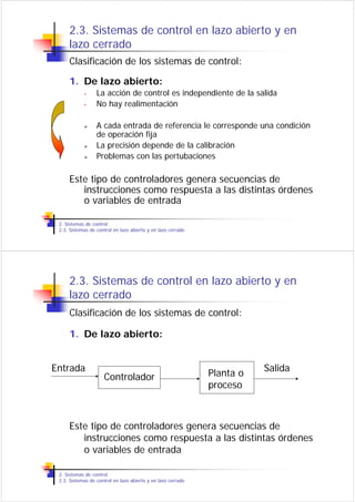 2.3. Sistemas de control en lazo abierto y en
     lazo cerrado
     Clasificación de los sistemas de control:

     1. De lazo abierto:
            •     La acción de control es independiente de la salida
            •     No hay realimentación

                  A cada entrada de referencia le corresponde una condición
                  de operación fija
                  La precisión depende de la calibración
                  Problemas con las pertubaciones

     Este tipo de controladores genera secuencias de
        instrucciones como respuesta a las distintas órdenes
        o variables de entrada

 2. Sistemas de control
 2.3. Sistemas de control en lazo abierto y en lazo cerrado




     2.3. Sistemas de control en lazo abierto y en
     lazo cerrado
     Clasificación de los sistemas de control:

     1. De lazo abierto:


Entrada                                                       Planta o   Salida
                     Controlador
                                                              proceso



     Este tipo de controladores genera secuencias de
        instrucciones como respuesta a las distintas órdenes
        o variables de entrada

 2. Sistemas de control
 2.3. Sistemas de control en lazo abierto y en lazo cerrado
 
