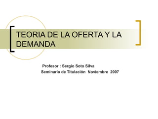 TEORIA DE LA OFERTA Y LA 
DEMANDA 
Profesor : Sergio Soto Silva 
Seminario de Titulación Noviembre 2007 
 
