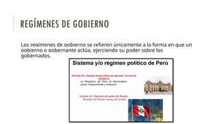 Los regímenes de gobierno se refieren únicamente a la forma en que un
gobierno o gobernante actúa, ejerciendo su poder sobre los
gobernados.
REGÍMENES DE GOBIERNO
 