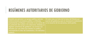 REGÍMENES AUTORITARIOS DE GOBIERNO
Cuando una persona o un grupo político controla
arbitrariamente el sistema político y el Estado,
manteniendo privilegios y privando a una parte de
la población del acceso a la soberanía, tenemos un
régimen autoritario de gobierno. Las normas son
dictadas por una clase que domina la política,
restringiendo la idea de ciudadanía y los derechos
políticos.
En este caso, se trata de la toma del Estado por
parte del gobierno, que no reconoce la ciudadanía
a la mayoría de las personas, verbi gratia,
 