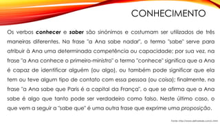 CONHECIMENTO
Os verbos conhecer e saber são sinónimos e costumam ser utilizados de três
maneiras diferentes. Na frase "a Ana sabe nadar", o termo "sabe" serve para
atribuir à Ana uma determinada competência ou capacidade; por sua vez, na
frase "a Ana conhece o primeiro-ministro" o termo "conhece" significa que a Ana
é capaz de identificar alguém (ou algo), ou também pode significar que ela
tem ou teve algum tipo de contato com essa pessoa (ou coisa); finalmente, na
frase "a Ana sabe que Paris é a capital da França", o que se afirma que a Ana
sabe é algo que tanto pode ser verdadeiro como falso. Neste último caso, o
que vem a seguir a "sabe que" é uma outra frase que exprime uma proposição.
Fonte: http://www.defnarede.com/c.html
 