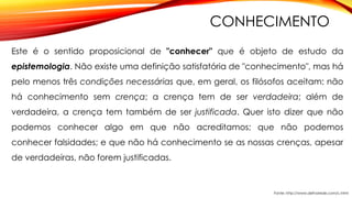 CONHECIMENTO
Este é o sentido proposicional de "conhecer" que é objeto de estudo da
epistemologia. Não existe uma definição satisfatória de "conhecimento", mas há
pelo menos três condições necessárias que, em geral, os filósofos aceitam: não
há conhecimento sem crença; a crença tem de ser verdadeira; além de
verdadeira, a crença tem também de ser justificada. Quer isto dizer que não
podemos conhecer algo em que não acreditamos; que não podemos
conhecer falsidades; e que não há conhecimento se as nossas crenças, apesar
de verdadeiras, não forem justificadas.
Fonte: http://www.defnarede.com/c.html
 