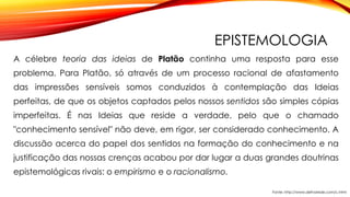 EPISTEMOLOGIA
A célebre teoria das ideias de Platão continha uma resposta para esse
problema. Para Platão, só através de um processo racional de afastamento
das impressões sensíveis somos conduzidos à contemplação das Ideias
perfeitas, de que os objetos captados pelos nossos sentidos são simples cópias
imperfeitas. É nas Ideias que reside a verdade, pelo que o chamado
"conhecimento sensível" não deve, em rigor, ser considerado conhecimento. A
discussão acerca do papel dos sentidos na formação do conhecimento e na
justificação das nossas crenças acabou por dar lugar a duas grandes doutrinas
epistemológicas rivais: o empirismo e o racionalismo.
Fonte: http://www.defnarede.com/c.html
 