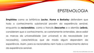 EPISTEMOLOGIA
Empiristas como os britânicos Locke, Hume e Berkeley defendem que
todo o conhecimento substancial provém da experiência sensível,
enquanto os racionalistas, como o francês Descartes e o alemão Leibniz,
consideram que o conhecimento, se corretamente entendido, deve exibir
as marcas da universalidade (ver universal) e da necessidade (ver
necessário), características que de modo algum dependem da
experiência. Assim, para os racionalistas nem todo o conhecimento deriva
da experiência sensível.
Fonte: http://www.defnarede.com/c.html
 
