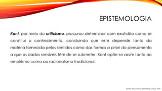 EPISTEMOLOGIA
Kant, por meio do criticismo, procurou determinar com exatidão como se
constitui o conhecimento, concluindo que este depende tanto da
matéria fornecida pelos sentidos como das formas a priori do pensamento
a que os dados sensíveis têm de se submeter. Kant opõe-se assim tanto ao
empirismo como ao racionalismo tradicional.
Fonte: http://www.defnarede.com/c.html
 