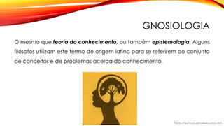 GNOSIOLOGIA
O mesmo que teoria do conhecimento, ou também epistemologia. Alguns
filósofos utilizam este termo de origem latina para se referirem ao conjunto
de conceitos e de problemas acerca do conhecimento.
Fonte: http://www.defnarede.com/c.html
 