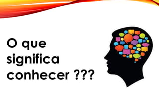 O que
significa
conhecer ???
 