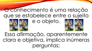 O conhecimento é uma relação
que se estabelece entre o sujeito
e o objeto.
Essa afirmação, aparentemente
clara e objetiva, implica inúmeras
perguntas;
 