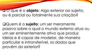  O que é o objeto: Algo exterior ao sujeito,
ou é parcial ou totalmente sua criação?
Quem é o sujeito: um ser meramente
passivo sobre o qual o mundo externo atua ou
um ser eminentemente ativo que produz
ideias e é capaz de modelar, de maneira
particular e intransferível, os dados que
provêm do exterior?
 