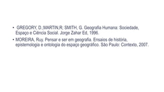 • GREGORY, D.;MARTIN,R; SMITH, G. Geografia Humana: Sociedade,
Espaço e Ciência Social. Jorge Zahar Ed, 1996.
• MOREIRA, Ruy. Pensar e ser em geografia. Ensaios de história,
epistemologia e ontologia do espaço geográfico. São Paulo: Contexto, 2007.
 