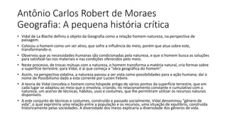 Antônio Carlos Robert de Moraes
Geografia: A pequena história crítica
• Vidal de La Blache definiu o objeto da Geografia como a relação homem-natureza, na perspectiva de
paisagem.
• Colocou o homem como um ser ativo, que sofre a influência do meio, porém que atua sobre este,
transformando-o.
• Observou que as necessidades humanas são condicionadas pela natureza, e que o homem busca as soluções
para satisfazê-las nos materiais e nas condições oferecidos pelo meio.
• Neste processo, de trocas mútuas com a natureza, o homem transforma a matéria natural, cria formas sobre
a superfície terrestre: para Vidal, é aí que começa a “obra geográfica do homem”.
• Assim, na perspectiva vidalina, a natureza passou a ser vista como possibilidades para a ação humana; daí o
nome de Possibilismo dado a esta corrente por Lucien Febvre.
• A teoria de Vidal concebia o homem como hóspede antigo de vários pontos da superfície terrestre, que em
cada lugar se adaptou ao meio que o envolvia, criando, no relacionamento constante e cumulativo com a
natureza, um acervo de técnicas, hábitos, usos e costumes, que lhe permitiram utilizar os recursos naturais
disponíveis.
• A este conjunto de técnicas e costumes, construído e passado socialmente, Vidal denominou “gênero de
vida”, o qual exprimiria uma relação entre a população e os recursos, uma situação de equilíbrio, construída
historicamente pelas sociedades. A diversidade dos meios explicaria a diversidade dos gêneros de vida.
 