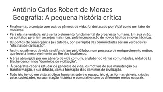 Antônio Carlos Robert de Moraes
Geografia: A pequena história crítica
• Finalmente, o contato com outros gêneros de vida, foi destacado por Vidal como um fator de
mudança.
• Para ele, na verdade, este seria o elemento fundamental do progresso humano. Em sua visão,
os contatos gerariam arranjos mais ricos, pela incorporação de novos hábitos e novas técnicas.
• Os pontos de convergência (as cidades, por exemplo) das comunidades seriam verdadeiras
“oficinas de civilização”.
• Assim, os gêneros de vida se difundiriam pelo Globo, num processo de enriquecimento mútuo,
que levaria inexoravelmente ao fim dos localismos.
• A área abrangida por um gênero de vida comum, englobando várias comunidades, Vidal de La
Blache denominou “domínios de vicilização”.
• À Geografia caberia estudar os generosa de vida, os motivos de sua manutenção ou
transformação, e sua difusão, com a formação dos domínios de civilização.
• Tudo isto tendo em vista as obras humanas sobre o espaço, isto é, as formas visíveis, criadas
pelas sociedades, na sua relação histórica e cumulativa com os diferentes meios naturais.
 