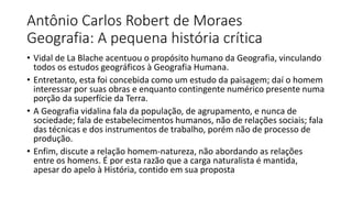 Antônio Carlos Robert de Moraes
Geografia: A pequena história crítica
• Vidal de La Blache acentuou o propósito humano da Geografia, vinculando
todos os estudos geográficos à Geografia Humana.
• Entretanto, esta foi concebida como um estudo da paisagem; daí o homem
interessar por suas obras e enquanto contingente numérico presente numa
porção da superfície da Terra.
• A Geografia vidalina fala da população, de agrupamento, e nunca de
sociedade; fala de estabelecimentos humanos, não de relações sociais; fala
das técnicas e dos instrumentos de trabalho, porém não de processo de
produção.
• Enfim, discute a relação homem-natureza, não abordando as relações
entre os homens. É por esta razão que a carga naturalista é mantida,
apesar do apelo à História, contido em sua proposta
 