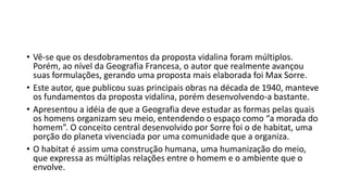 • Vê-se que os desdobramentos da proposta vidalina foram múltiplos.
Porém, ao nível da Geografia Francesa, o autor que realmente avançou
suas formulações, gerando uma proposta mais elaborada foi Max Sorre.
• Este autor, que publicou suas principais obras na década de 1940, manteve
os fundamentos da proposta vidalina, porém desenvolvendo-a bastante.
• Apresentou a idéia de que a Geografia deve estudar as formas pelas quais
os homens organizam seu meio, entendendo o espaço como “a morada do
homem”. O conceito central desenvolvido por Sorre foi o de habitat, uma
porção do planeta vivenciada por uma comunidade que a organiza.
• O habitat é assim uma construção humana, uma humanização do meio,
que expressa as múltiplas relações entre o homem e o ambiente que o
envolve.
 