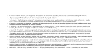 • O principal trabalho de Sorre, uma das grandes obras teóricas do pensamento geográfico, intitula-se Os fundamentos da Geografia Humana.
• O plano de exposição desse livro revela claramente o conteúdo da proposta de Sorre:
• o 1º volume – “Os fundamentos biológicos” – estuda o clima (sua relação com as funções orgânicas e os limites que impõe ao homem), a relação
entre o meio e a alimentação e o meio e as doenças e conclui com a idéia de associação entre o homem e seu ambiente;
• o volume 2 – “As técnicas da vida social” – discute os agrupamentos humanos, as áreas de densidade elevada, as formas de energia utilizadas pelas
diferentes sociedades, e a questão do domínio do espaço;
• o 3º volume – “As técnicas de produção e de transformação das matérias-primas” – estuda as formas da pecuária, coleta, agricultura, mineração e
indústria, discutindo-as em relação às condições naturais e às necessidades humanas;
• o volume 4 – “O habitat” – relaciona a organização do habitat com o gênero de vida, analisa os tipos de habitat (rural e urbano), desde suas formas
mais simples (o agrupamento nômade), até as mais complexas (como a metrópole industrial). Observa-se a envergadura da discussão empreendida.
• A Geografia de Sorre pode ser entendida como um estudo da Ecologia do homem. Isto é, da relação dos agrupamentos com o meio em que estão
inseridos, processo no qual o homem transforma este meio.
• Assim, as condições do meio geográfico, fruto da ação dos homens, não seriam as mesmas daquele meio natural original. A análise geográfica deveria
abarcar este processo de humanização do meio, as condições reinantes e as relações, com elas, que os habitantes mantém.
• Desta forma, é possível considerar o estudo de Sorre como uma Ecologia Humana. A proposta de método deste autor partia da Cartografia: a idéia de
uma sobreposição de dados da observação, num mesmo espaço, analisando historicamente a formação de cada elemento, desde os naturais (solo,
vegetação etc) até os sociais (hábitos alimentares, religião etc).
• Assim, se chegaria a compor, por sobreposição das informações, um quadro da situação atual, e aí se estudaria seu funcionamento, inter-relacionando
os elementos presentes. Assim, um estudo primeiro histórico e parcelado, depois ecológico e integrado.
• Desta forma, a idéia de espaço geográfico de Sorre é a de espaços sobrepostos (o físico, o econômico, o social, o cultural etc) em inter-relação.
 