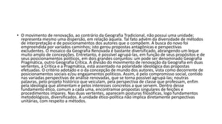 • O movimento de renovação, ao contrário da Geografia Tradicional, não possui uma unidade;
representa mesmo uma dispersão, em relação àquela. Tal fato advém da diversidade de métodos
de interpretação e de posicionamentos dos autores que o compõem. A busca do novo foi
empreendida por variados caminhos; isto gerou propostas antagônicas e perspectivas
excludentes. O mosaico da Geografia Renovada é bastante diversificado, abrangendo um leque
muito amplo de concepções. Entretanto, é possível agrupá-las, em função de seus propósitos e de
seus posicionamentos políticos, em dois grandes conjuntos: um pode ser denominado Geografia
Pragmática, outro Geografia Crítica. A divisão do movimento de renovação da Geografia em duas
vertentes, a Crítica e a Pragmática, está assentado na polaridade ideológica das propostas
efetuadas. O critério adotado e o da concepção de mundo dos autores, vista como decorrente de
posicionamentos sociais e/ou engajamentos políticos. Assim, é pelo compromisso social, contido
nas variadas perspectivas de análise renovadas, que se torna possível agrupá-las; noutras
palavras, pelo projeto histórico que veiculam, pela perspectiva de classe que professam, enfim
pela ideologia que alimentam e pelos interesses concretos a que servem. Dentro desse
fundamento ético, comum a cada uma, encontramse propostas singulares de feições e
procedimentos ímpares. Nas duas vertentes, aparecem posturas filosóficas, logo fundamentos
metodológicos, diversificados. A unidade ético-política não implica diretamente perspectivas
unitárias, com respeito a métodos.
 