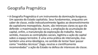 Geografia Pragmática
• A Geografia Pragmática é um instrumento da dominação burguesa.
Um aparato do Estado capitalista. Seus fundamentos, enquanto um
saber de classe, estão indissoluvelmente ligados ao desenvolvimento
do capitalismo monopolista. Assim, são interesses claros os que ela
defende: a maximização dos lucros, a ampliação da acumulação de
capital, enfim, a manutenção da exploração do trabalho. Nesse
sentido, mascara as contradições sociais, legitima a ação do capital
sobre o espaço terrestre. É uma arma prática de intervenção, mas
também uma arma ideológica, no sentido de tentar fazer passar
como “medidas técnicas” (logo, neutras e cientificamente
recomendadas” a ação do Estado na defesa de interesses de classe.
 