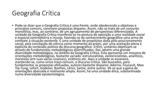 Geografia Crítica
• Pode-se dizer que a Geografia Crítica é uma frente, onde obedecendo a objetivos e
princípios comuns, convivem propostas díspares. Assim, não se trata de um conjunto
monolítico, mas, ao contrário, de um agrupamento de perspectivas diferenciadas. A
unidade da Geografia Crítica manifesta-se na postura de oposição a uma realidade social
e espacial contraditória e injusta, fazendo-se do conhecimento geográfico uma arma de
combate à situação existente. É uma unidade de propósitos dada pelo posicionamento
social, pela concepção de ciência como momento da práxis, por uma aceitação plena e
explícita do conteúdo político do discurso geográfico. Enfim, unitários objetivam-se
através de fundamentos metodológicos diversificados. Daí, advém uma grande
diversidade metodológica, no âmbito da Geografia Crítica. Esta apresenta um mosaico de
orientações metodológicas, bastante variado: estruturalistas, existencialistas, analíticos,
marxistas (em suas várias nuances), ecléticos etc. Aqui a unidade se esvanece,
mantendo-se, como único traço comum, o discurso crítico. São buscados, para
fundamentar as propostas efetuadas, autores bastante díspares: Adorno, Foucault, Mao
Tse-Tung, Lefort, Godelier, Barthes, Lênin, Sartre, entre outros. Vê-se que a gama de
orientações abarcada é realmente ampla. Assim, há uma unidade ética, substantivada
numa diversidade epistemológica.
 