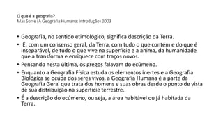 O que é a geografia?
Max Sorre (A Geografia Humana: introdução) 2003
• Geografia, no sentido etimológico, significa descrição da Terra.
• E, com um consenso geral, da Terra, com tudo o que contém e do que é
inseparável, de tudo o que vive na superfície e a anima, da humanidade
que a transforma e enriquece com traços novos.
• Pensando nesta última, os gregos falavam do ecúmeno.
• Enquanto a Geografia Física estuda os elementos inertes e a Geografia
Biológica se ocupa dos seres vivos, a Geografia Humana é a parte da
Geografia Geral que trata dos homens e suas obras desde o ponto de vista
de sua distribuição na superfície terrestre.
• É a descrição do ecúmeno, ou seja, a área habitável ou já habitada da
Terra.
 