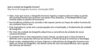 Qual o contexto da Geografia Humana?
Max Sorre (A Geografia Humana: introdução) 2003
• Hoje, mais que nunca, a Geografia Humana registra a repercussão em todas as partes
dos acontecimentos que ocorrem nos países mais distantes, a interdependência que
envolve todos os pontos do ecúmeno.
• Sua tendência sintética nos convida a não separar jamais os traços de ordem humana do
seu contexto físico e vivo.
• Este imperativo é, junto com a preocupação com a localização, o fundamento da unidade
da Geografia.
• Por meio da unidade da Geografia adquirimos a consciência da unidade de nosso
universo terrestre.
• O contexto físico e vivo representa o meio natural, ao passo que o meio humano é
definido com a ajuda das ciências do homem, à frente da qual se encontra a Sociologia.
• Deste modo, estabelecidos os laços originais e indissolúveis da Geografia Humana com
todos os ramos da Geografia, nos damos conta de suas correspondências com o grupo
das ciências do homem.
 