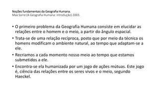 Noções fundamentais da Geografia Humana.
Max Sorre (A Geografia Humana: introdução) 2003.
• O primeiro problema da Geografia Humana consiste em elucidar as
relações entre o homem e o meio, a partir do ângulo espacial.
• Trata-se de uma relação recíproca, posto que por meio da técnica os
homens modificam o ambiente natural, ao tempo que adaptam-se a
ele.
• Recriamos a cada momento nosso meio ao tempo que estamos
submetidos a ele.
• Encontra-se ela humanizada por um jogo de ações mútuas. Este jogo
é, ciência das relações entre os seres vivos e o meio, segundo
Haeckel.
 